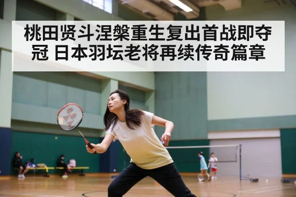 桃田贤斗涅槃重生复出首战即夺冠 日本羽坛老将再续传奇篇章