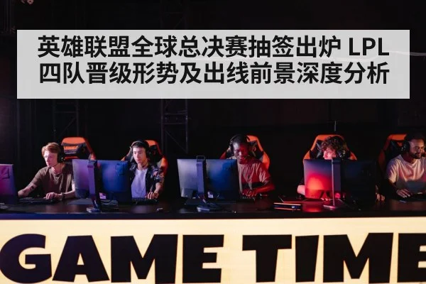 英雄联盟全球总决赛抽签出炉 LPL四队晋级形势及出线前景深度分析