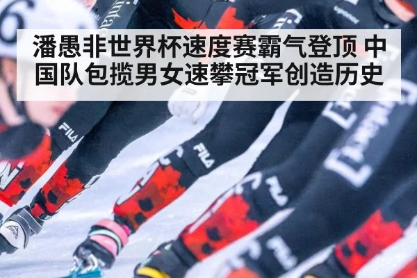 潘愚非世界杯速度赛霸气登顶 中国队包揽男女速攀冠军创造历史